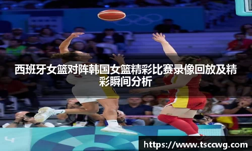 西班牙女篮对阵韩国女篮精彩比赛录像回放及精彩瞬间分析